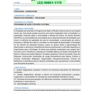 Projeto de extensão I Psicologia CURSO: PSICOLOGIA – LICENCIATURA COMPONENTE CURRICULAR: PROJETO DE EXTENSÃO I – PSICOLOGIA PROGRAMA DE EXTENSÃO: PROGRAMA DE AÇÃO E DIFUSÃO CULTURAL. FINALIDADE E MOTIVAÇÃO: A finalidade da extensão no Programa de Ação e Difusão Cultural está na sua função social, por meio deste projeto ocorrerá uma maior integração entre a faculdade e a população, trazendo apoio a comunidade e difusão do ensino. Os alunos deverão identificar as necessidades da comunidade para o desenvolvimento de atividades que visem a melhoria da qualidade de vida na comunidade; a preservação da cultura brasileira; a difusão da cultura; a inclusão e a valorização da diversidade. A Psicologia se faz através da interação humana, assim, os alunos terão a oportunidade de desenvolver e aprimorar competências técnico-profissionais e soft skills específicas e importantes para o Psicólogo. Os locais que poderão contemplar esse projeto são: Parcerias com a Prefeitura e atuação em Unidades Básicas de Saúde; Associações de Bairros; Clínicas de Saúde Públicas e Privadas; Hospitais; Centros de Saúde; Casas de Repouso; Centros-Dia; Instituições de Longa Permanência para Idosos; Creches e Escolas; Instituições Religiosas; Organizações não-governamentais; Centros de Referência a Assistência Social e demais instituições que representem a comunidade que fará parte do projeto. COMPETÊNCIAS: I – Avaliar, diagnosticar, planejar e intervir em processos educativos em diferentes contextos; II – Avaliar, diagnosticar, planejar e intervir em processos psicossociais a grupos, segmentos e comunidades em situação de vulnerabilidade individual e social; III – Participar de processos grupais, em diferentes contextos, considerando diferenças individuais e socioculturais; IV – Aprendizagem contínua. PERFIL DE EGRESSO: O perfil do egresso do curso de Psicologia idealizado pela IES proporciona uma postura comprometida com o próprio aprimoramento e capacitação contínua. A atuação junto ao programa de Ação e Difusão Cultural, permite ao egresso a construção e o desenvolvimento do conhecimento em Psicologia nas dimensões da ciência e da profissão, assim como, desenvolva uma postura preocupada e atenta à compreensão dos fenômenos psicológicos, sociais, econômicos, culturais e político do país, na sua atuação profissional como psicólogo. 2 Público SOFT SKILLS (COMPETÊNCIAS SOCIOEMOCIONAIS): Planejamento e organização Comunicação Interpessoal Análise e resolução de problemas OBJETIVOS DE APRENDIZAGEM: Os objetivos da extensão em Psicologia vinculados ao Programa de Ação e Difusão Cultural estão relacionados a disseminação do saber e da cultura ensinados na faculdade e a formação de novos saberes a partir das problemáticas identificadas na comunidade, que, aliados fortificam as habilidades desenvolvidas no decorrer do curso, preparando o egresso para a atuação de forma ética e crítica no que diz respeito à atuação profissional, visando à promoção dos direitos humanos e do bem-estar dos indivíduos, dos grupos, das organizações e das comunidades. CONTEÚDOS: I – Fundamentos epistemológicos e históricos da Psicologia II – Desenvolvimento humano e processos de aprendizagem; III – Relações étnico-raciais; IV – Fundamentos epistemológicos e históricos da Psicologia; V – Ética. INDICAÇÕES BIBLIOGRÁFICAS: SCHUKTZ, Duane; SCHULTZ, Sydney Ellen. História da psicologia moderna. 4. ed. São Paulo, SP: Cengage, 2019. ROMARO, Rita Aparecida. Ética na psicologia. 4.ed. Petrópolis: Vozes, 2014. PAPALIA, Diane E.; FELDMAN, Ruth Duskin. Desenvolvimento humano, 14.ed.. Porto Alegre: AMGH, 2022. MAIRA, Christiane Martinatti. Psicologia do Desenvolvimento e da Aprendizagem. Curitiba: InterSaberes, 2017. ÁLVARO, José. L. Psicologia social.São Paulo: Grupo A, 2017. TEMPLATE PDCA: Aluno e Aluna, essa atividade é para sua organização e uso da metodologia PDCA. Por isso é um documento orientativo e não precisa ser entregue. Veja as orientações apresentadas no MANUAL DE ATIVIDADES EXTENSIONISTAS. 1. PLANEJAMENTO (PLAN) Antes de definir sua proposta, explore os Objetivos de Desenvolvimento Sustentável (ODS) da Organização das Nações Unidas (ONU) no link https://brasil.un.org/pt-br/sdgs. Se preferir, pode baixar o documento pelo link https://brasil.un.org/sites/default/files/2020-09/agenda2030-ptbr.pdf. 3 Público Compreenda a proposta da ONU e engaje-se nessa oportunidade de contribuir com as metas de um organismo internacional tão importante ao mesmo tempo em que participa de soluções de seu contexto! Analise os 17 objetivos e escolha quais metas podem ser aderentes à sua proposta e ao seu projeto. Para isso, clique no ícone de cada objetivo e observe a listagem de metas disponível em cada um. É necessário que você escolha pelo menos uma meta. Pode ser que você encontre metas aderentes à sua proposta em diferentes objetivos, mas não se restrinja. Pode escolher dessa forma e mantenha o foco da essência de sua proposta. Feito isso, liste aqui suas escolhas. Essa informação também deverá ser declarada em seu Relatório Final de Atividades Extensionistas. LISTAR METAS DOS ODS ADERENTES AO SEU PROJETO DEFINA A PROPOSTA. IMERSÃO: DEFINA OS ITENS DA IMERSÃO Segue sugestão de perguntas para utilizar na entrevista com o parceiro. SUGESTÃO DE SCRIPT DE ENTREVISTA 1. Quais os principais problemas, fragilidades ou dificuldades que a instituição/parceiro convive com maior frequência? 1.1. Os problemas estão articulados com o programa/conteúdo proposto no componente curricular? Se não estiver, será necessário voltar à pergunta 1. 1.2. É possível resolver ou mitigar os problemas identificados no prazo de duração de projeto de extensão. Se não for possível deve voltar à pergunta 1. 1.3. A solução ou mitigação auxiliará a comunidade ou um grupo de pessoas da comunidade? Se não auxiliar deve voltar à pergunta 1. 2. Quais serão as pessoas envolvidas na ação para buscar resolver ou mitigar os problemas identificados? 3. Onde será realizada a ação? 4. Há limitação de pessoas ou restrição para acesso ao local indicado? 5. Quais serão as pessoas beneficiadas diretamente? 6. Necessitará de insumos/recursos financeiros para a realização da ação? 7. Será necessário agendamento? 8. Qual o período, dia da semana, horário que será realizada a ação? 4 Público IDEAÇÃO: DEFINA OS ITENS DA IDEAÇÃO. PROTOTIPAÇÃO: DEFINA OS ITENS DA PROTOTIPAÇÃO. IDEIAS E ANOTAÇÕES: 2. REALIZAÇÃO (DO) CRONOGRAMA: ATIVIDADES PER. 1 PER. 2 PER. 3 PER.4 3. VERIFICAÇÃO (CHECK) Planejamento: Imersão realizada? () SIM () NÃO Ideação realizada? () SIM () NÃO Prototipação realizada? () SIM () NÃO Planejamento está ok? () SIM () NÃO Realização: Cronograma realizado? () SIM () NÃO Cronograma atende a realização do projeto? 5 Público () SIM () NÃO Verificação: Cronograma atende a realização do projeto? () SIM () NÃO Projeto atende a proposta da instituição escolhida? () SIM () NÃO Houve necessidade de mudança de estratégia? () SIM () NÃO Em caso positivo, mencione as mudanças e novas estratégias? 4. AÇÃO (ACT) AÇÃO PROPOSTA: REFERÊNCIAS BIBLIOGRÁFICAS CAMPO OBRIGATÓRIO – Siga a normas ABNT, para isso consulte sua Biblioteca Virtual Projeto de extensão I Psicologia